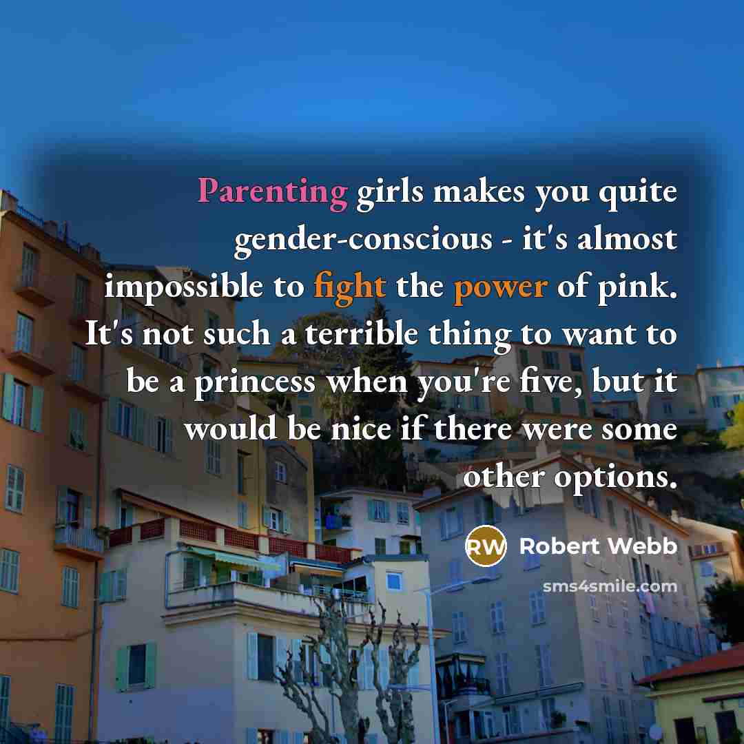“Parenting girls makes you quite gender-conscious - it's almost impossible to fight the power of pink. It's not such a terrible thing to want to be a princess when you're five, but it would be nice if there were some other options.” quote by Robert Webb