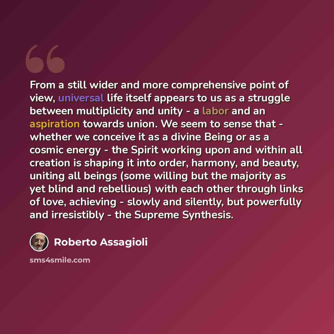 “From a still wider and more comprehensive point of view, universal life itself appears to us as a struggle between multiplicity and unity - a labor and an aspiration towards union. We seem to sense that - whether we conceive it as a divine Being or as a cosmic energy - the Spirit working upon and…” quote by Roberto Assagioli