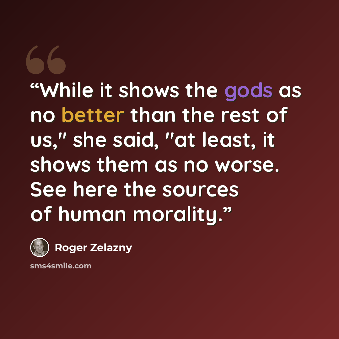“While it shows the gods as no better than the rest of us," she said, "at least, it shows them as no worse. See here the sources of human morality.” quote by Roger Zelazny
