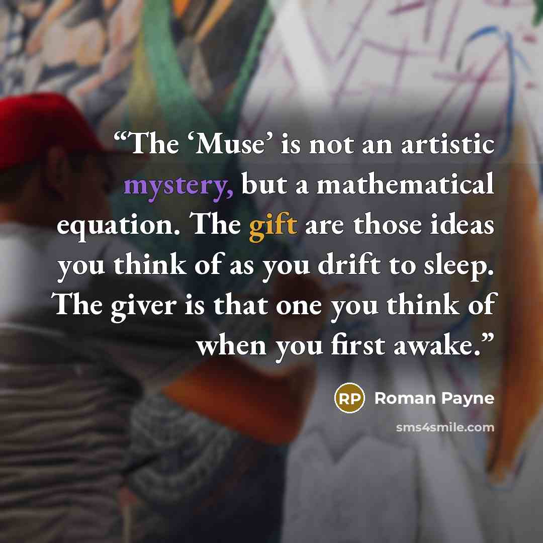 “The ‘Muse’ is not an artistic mystery, but a mathematical equation. The gift are those ideas you think of as you drift to sleep. The giver is that one you think of when you first awake.” quote by Roman Payne