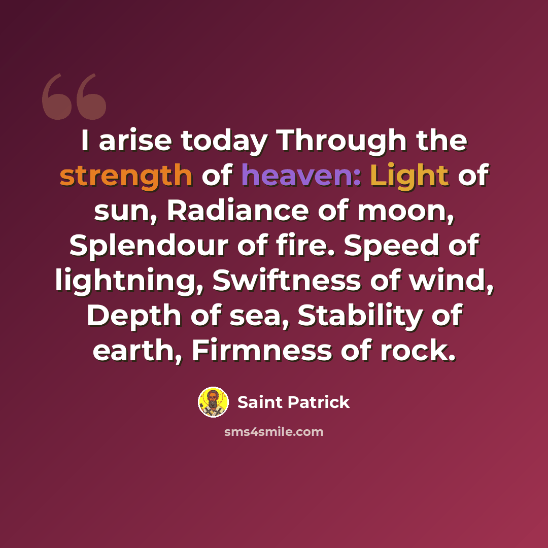 “I arise today Through the strength of heaven: Light of sun, Radiance of moon, Splendour of fire. Speed of lightning, Swiftness of wind, Depth of sea, Stability of earth, Firmness of rock.” quote by Saint Patrick