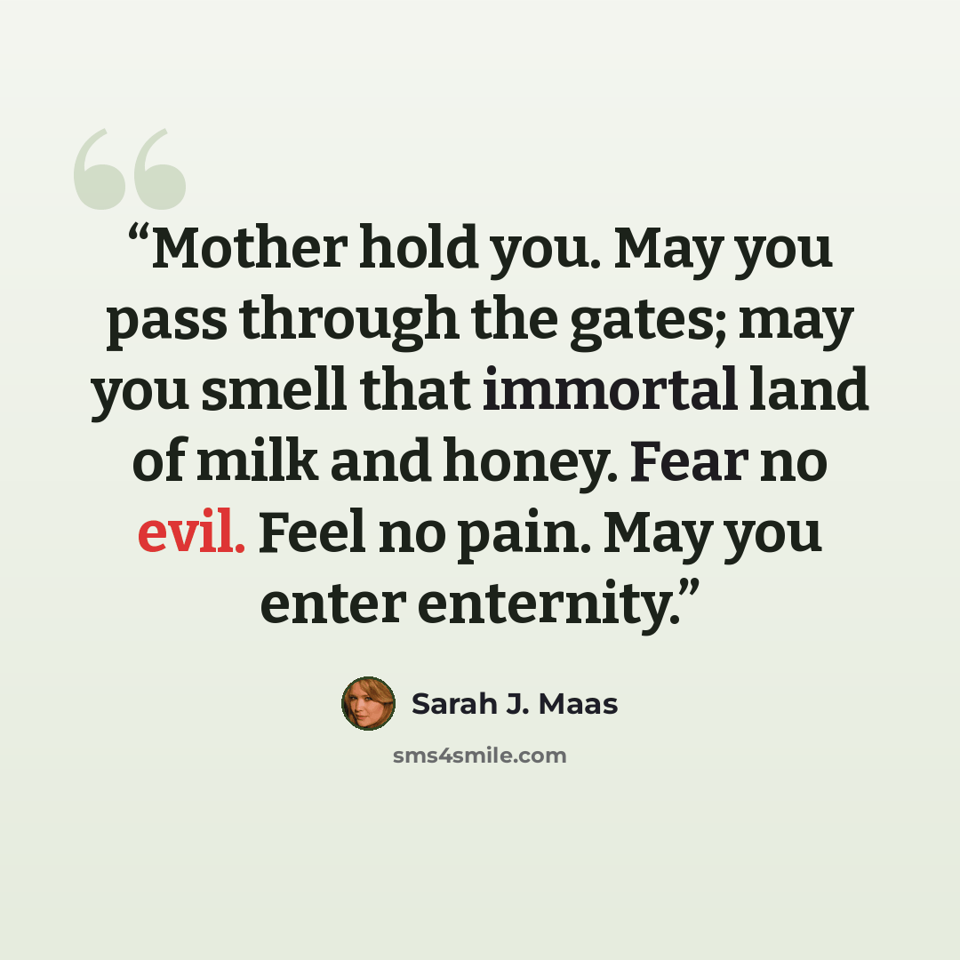 “Mother hold you. May you pass through the gates; may you smell that immortal land of milk and honey. Fear no evil. Feel no pain. May you enter enternity.” quote by Sarah J. Maas