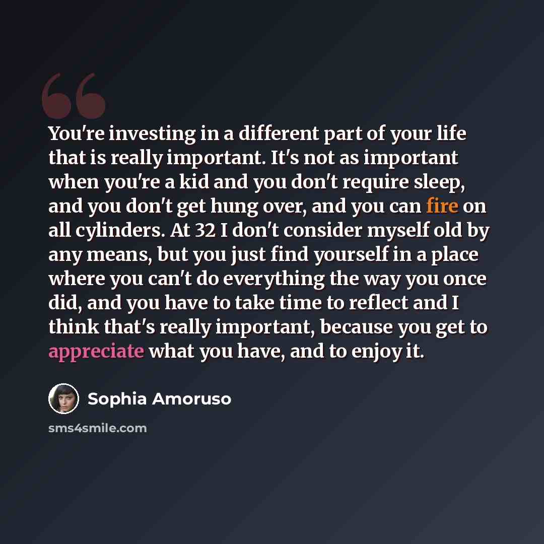 “You're investing in a different part of your life that is really important. It's not as important when you're a kid and you don't require sleep, and you don't get hung over, and you can fire on all cylinders. At 32 I don't consider myself old by any means, but you just find yourself in a place…” quote by Sophia Amoruso