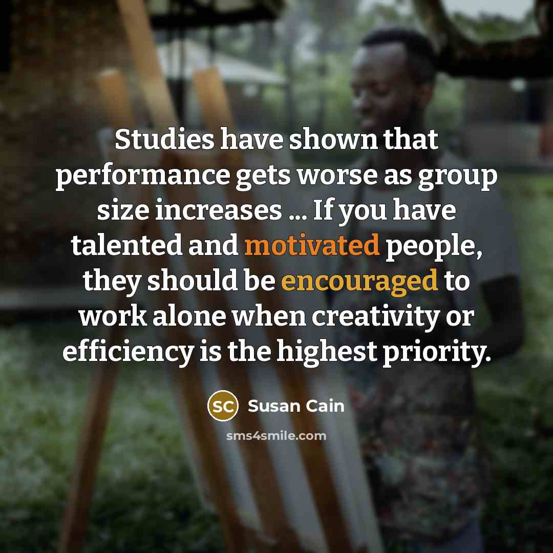 “Studies have shown that performance gets worse as group size increases ... If you have talented and motivated people, they should be encouraged to work alone when creativity or efficiency is the highest priority.” quote by Susan Cain