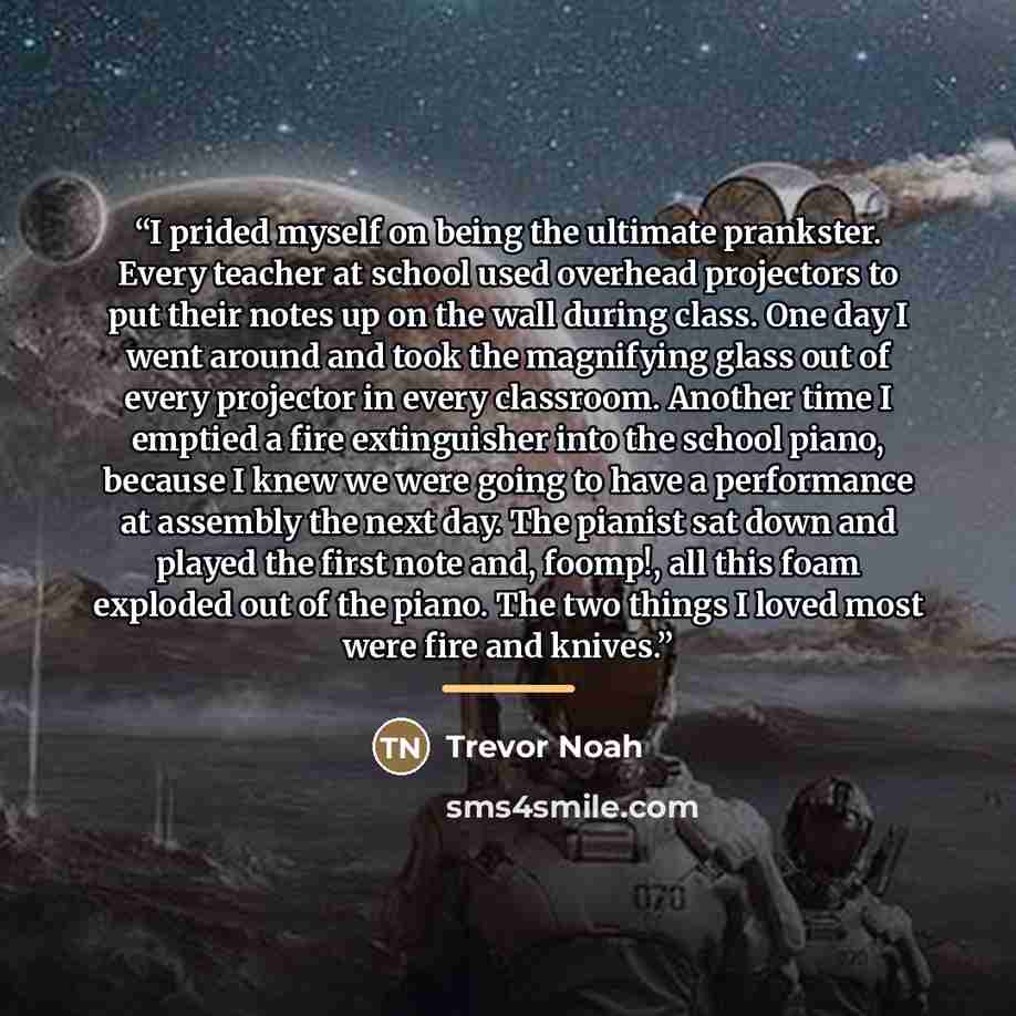 “I prided myself on being the ultimate prankster. Every teacher at school used overhead projectors to put their notes up on the wall during class. One day I went around and took the magnifying glass out of every projector in every classroom. Another time I emptied a fire extinguisher into the…” quote by Trevor Noah