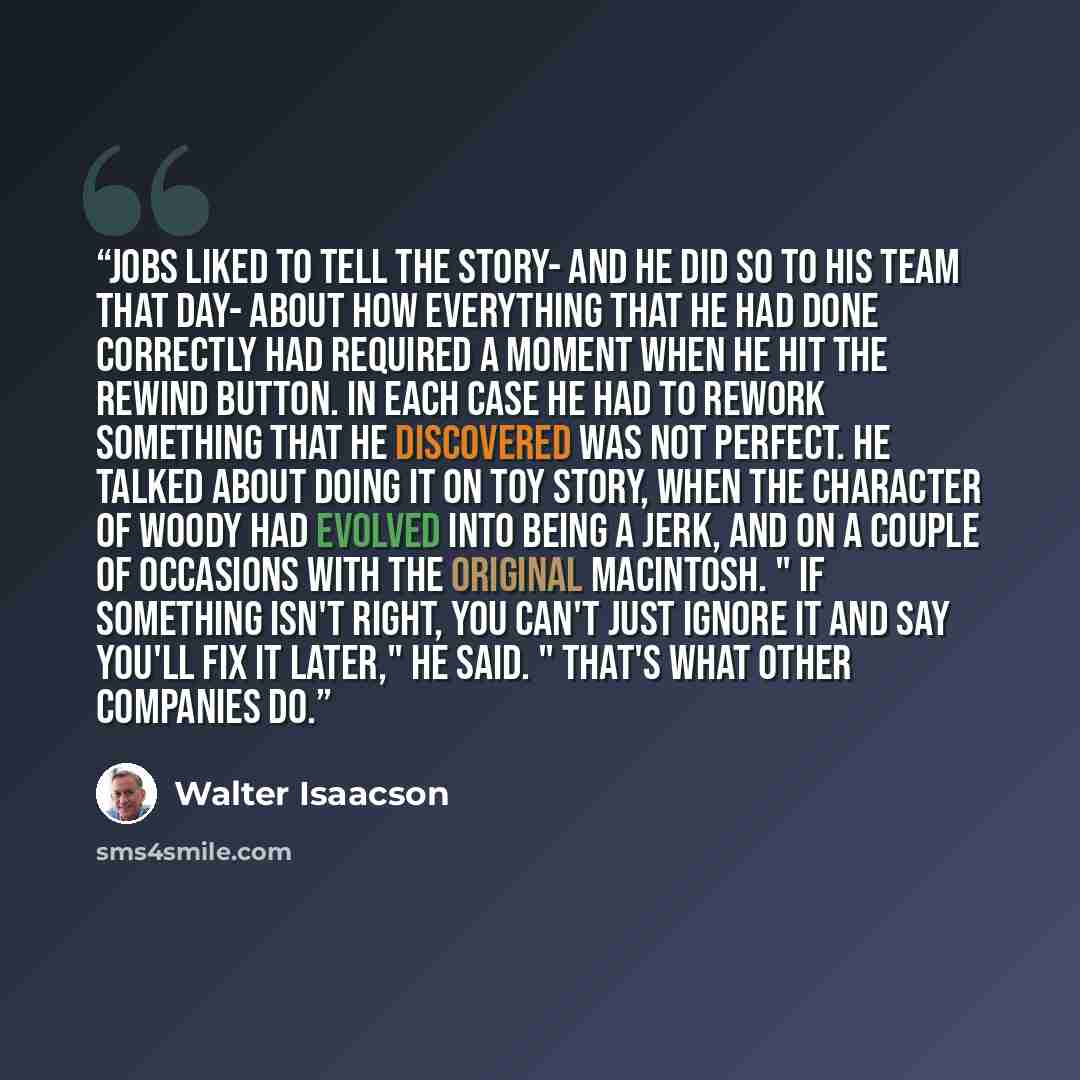 “Jobs liked to tell the story- and he did so to his team that day- about how everything that he had done correctly had required a moment when he hit the rewind button. In each case he had to rework something that he discovered was not perfect. He talked about doing it on Toy Story, when the…” quote by Walter Isaacson