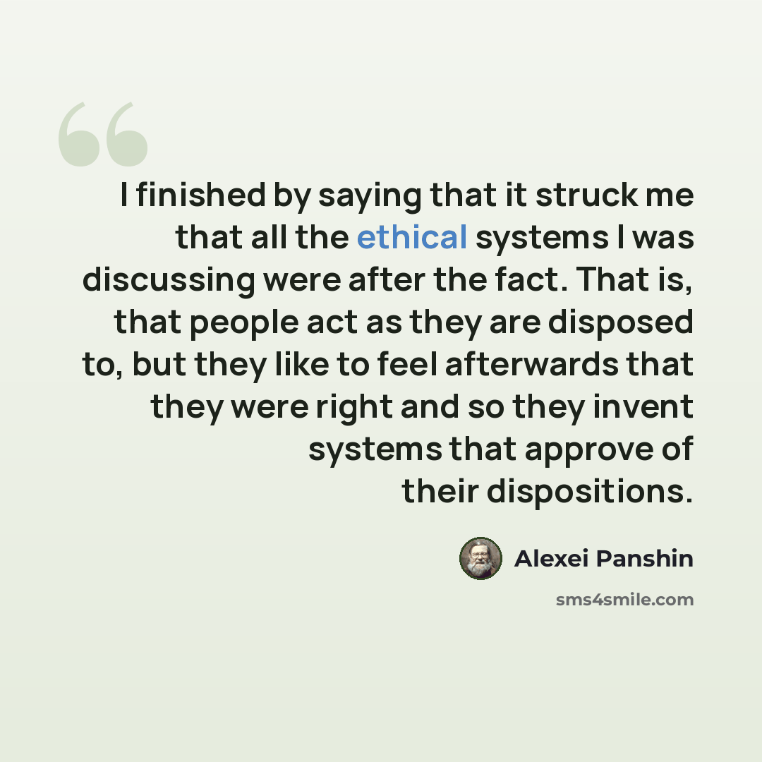 “I finished by saying that it struck me that all the ethical systems I was discussing were after the fact. That is, that people act as they are disposed to, but they like to feel afterwards that they were right and so they invent systems that approve of their dispositions.” quote by Alexei Panshin