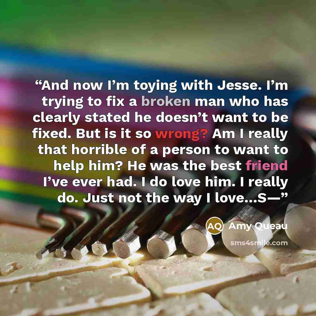 “And now I’m toying with Jesse. I’m trying to fix a broken man who has clearly stated he doesn’t want to be fixed. But is it so wrong? Am I really that horrible of a person to want to help him? He was the best friend I’ve ever had. I do love him. I really do. Just not the way I love…S—” quote by Amy Queau