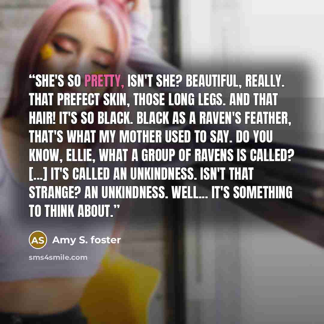 “She's so pretty, isn't she? Beautiful, really. That prefect skin, those long legs. And that hair! It's so black. Black as a raven's feather, that's what my mother used to say. Do you know, Ellie, what a group of ravens is called? [...] It's called an Unkindness. Isn't that strange? An Unkindness…” quote by amy s. foster