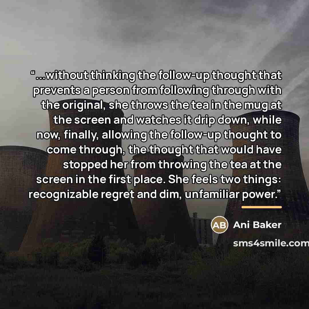 “...without thinking the follow-up thought that prevents a person from following through with the original, she throws the tea in the mug at the screen and watches it drip down, while now, finally, allowing the follow-up thought to come through, the thought that would have stopped her from throwing…” quote by Ani Baker