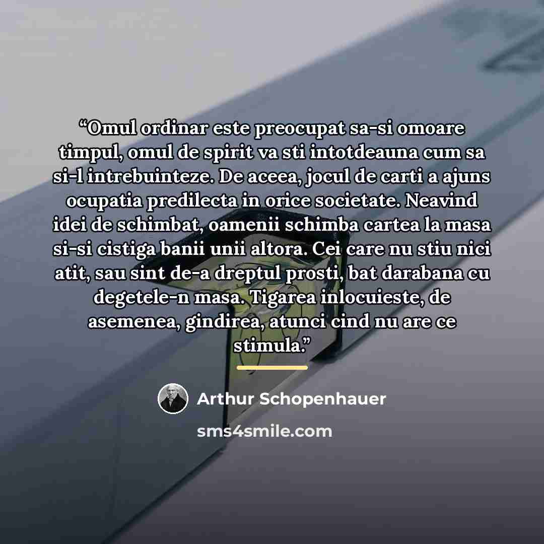“Omul ordinar este preocupat sa-si omoare timpul, omul de spirit va sti intotdeauna cum sa si-l intrebuinteze. De aceea, jocul de carti a ajuns ocupatia predilecta in orice societate. Neavind idei de schimbat, oamenii schimba cartea la masa si-si cistiga banii unii altora. Cei care nu stiu nici…” quote by Arthur Schopenhauer