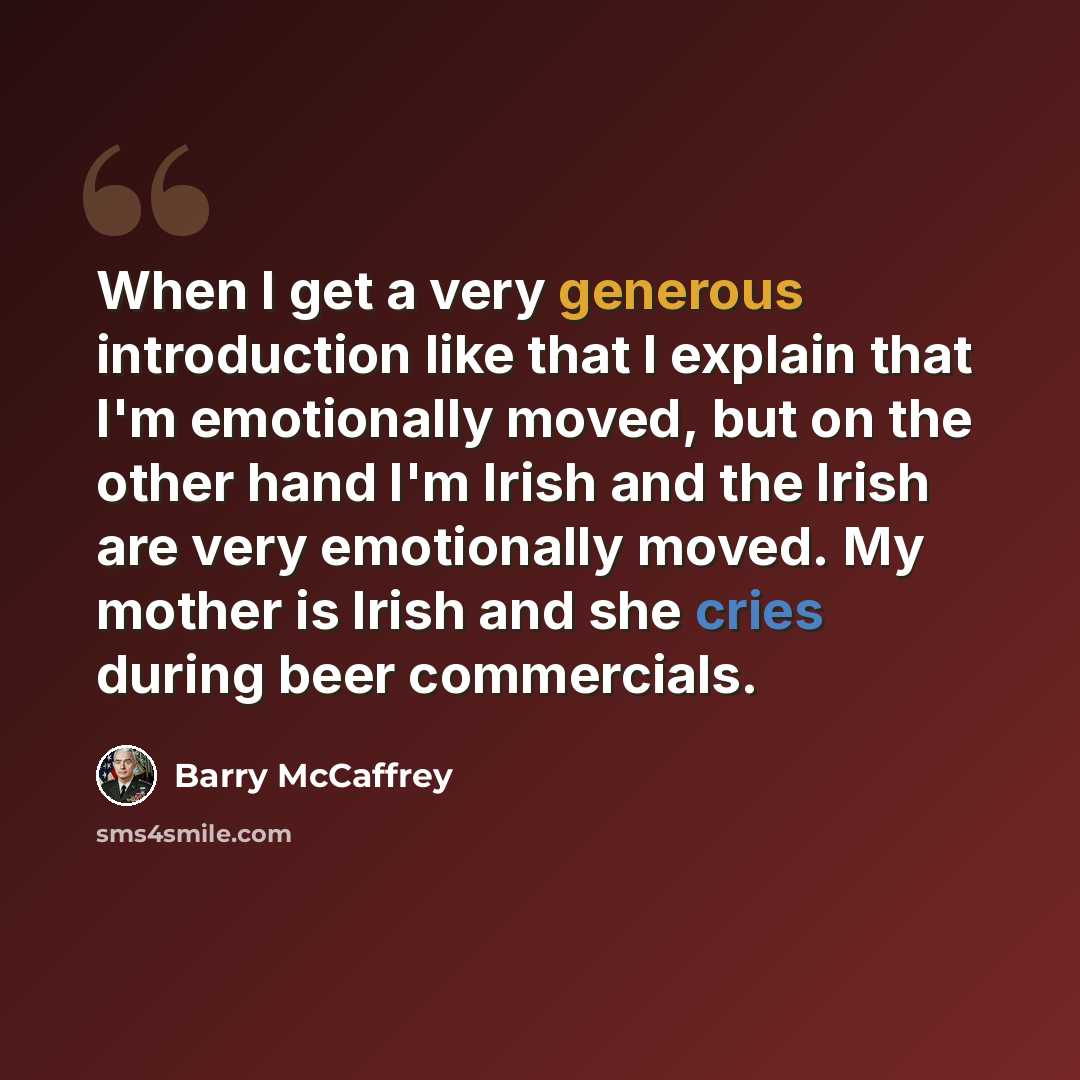 “When I get a very generous introduction like that I explain that I'm emotionally moved, but on the other hand I'm Irish and the Irish are very emotionally moved. My mother is Irish and she cries during beer commercials.” quote by Barry McCaffrey