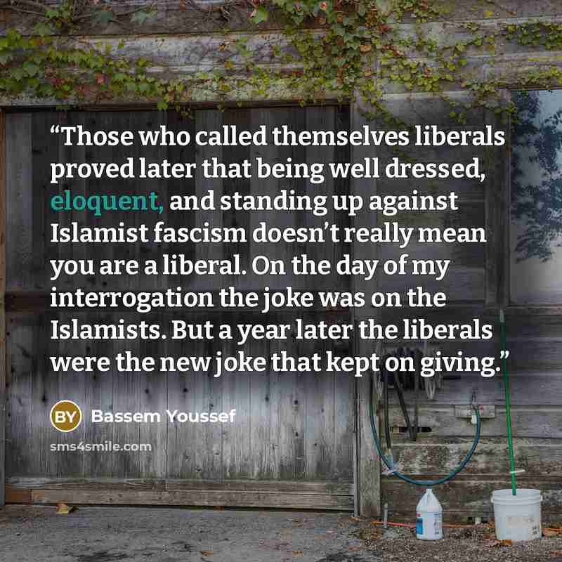 “Those who called themselves liberals proved later that being well dressed, eloquent, and standing up against Islamist fascism doesn’t really mean you are a liberal. On the day of my interrogation the joke was on the Islamists. But a year later the liberals were the new joke that kept on giving.” quote by Bassem Youssef