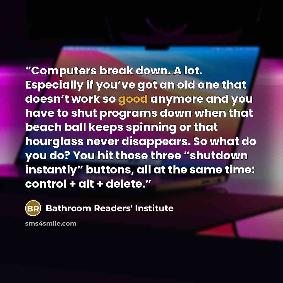 “Computers break down. A lot. Especially if you’ve got an old one that doesn’t work so good anymore and you have to shut programs down when that beach ball keeps spinning or that hourglass never disappears. So what do you do? You hit those three “shutdown instantly” buttons, all at the same time…” quote by Bathroom Readers' Institute
