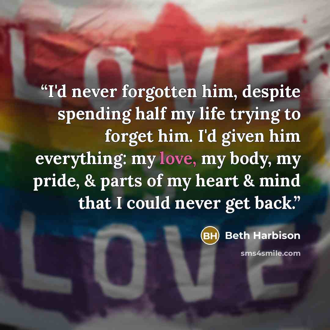 “I'd never forgotten him, despite spending half my life trying to forget him. I'd given him everything: my love, my body, my pride, & parts of my heart & mind that I could never get back.” quote by Beth Harbison