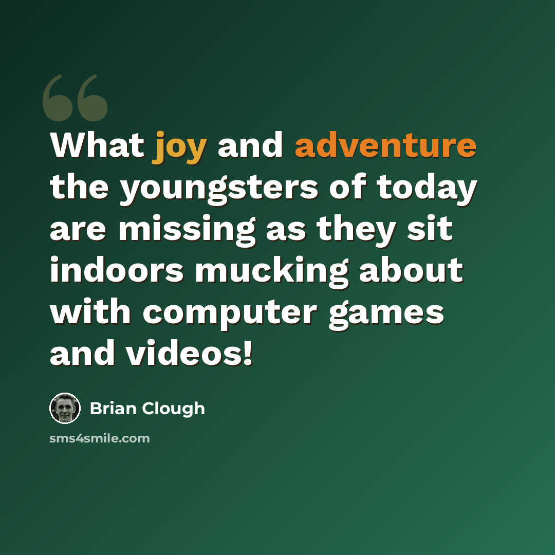 “What joy and adventure the youngsters of today are missing as they sit indoors mucking about with computer games and videos!” quote by Brian Clough
