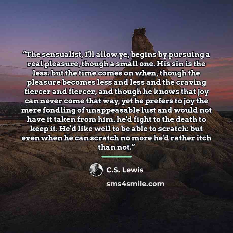 “The sensualist, I'll allow ye, begins by pursuing a real pleasure, though a small one. His sin is the less. but the time comes on when, though the pleasure becomes less and less and the craving fiercer and fiercer, and though he knows that joy can never come that way, yet he prefers to joy the…” quote by C.S. Lewis