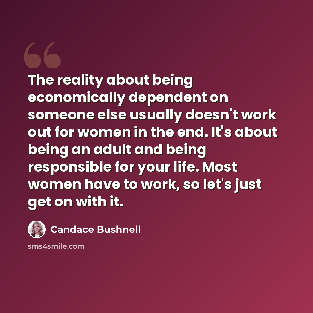 “The reality about being economically dependent on someone else usually doesn't work out for women in the end. It's about being an adult and being responsible for your life. Most women have to work, so let's just get on with it.” quote by Candace Bushnell