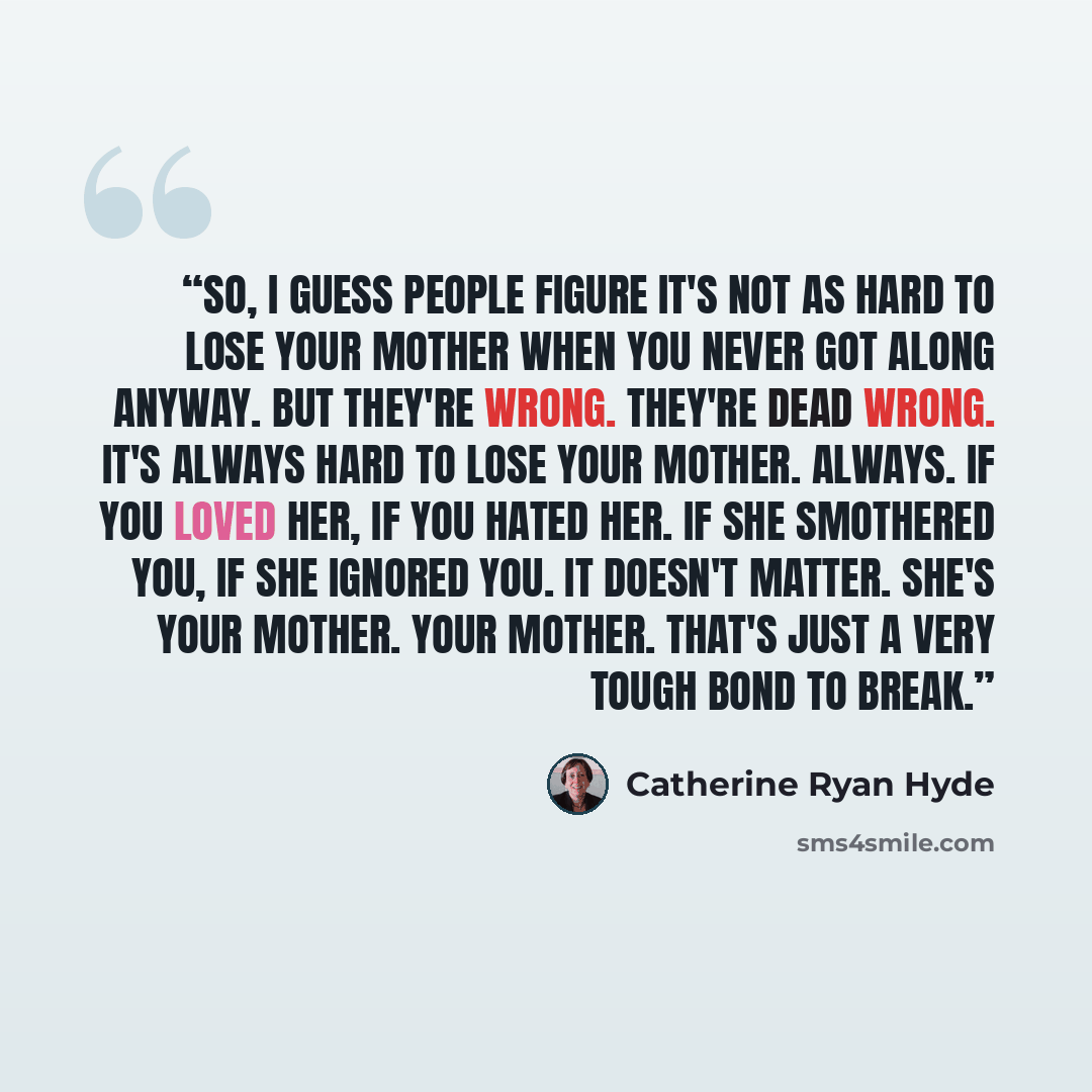 “So, I guess people figure it's not as hard to lose your mother when you never got along anyway. But they're wrong. They're dead wrong. It's always hard to lose your mother. Always. If you loved her, if you hated her. If she smothered you, if she ignored you. It doesn't matter. She's your mother…” quote by Catherine Ryan Hyde