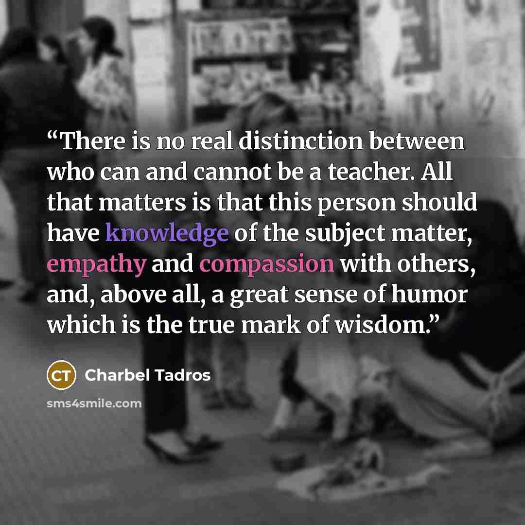 “There is no real distinction between who can and cannot be a teacher. All that matters is that this person should have knowledge of the subject matter, empathy and compassion with others, and, above all, a great sense of humor which is the true mark of wisdom.” quote by Charbel Tadros