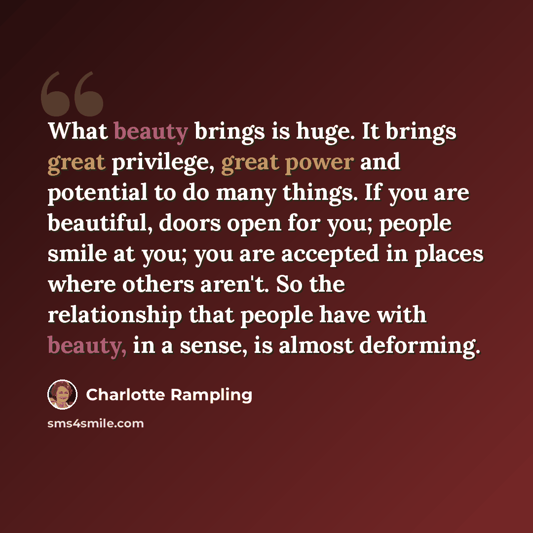 “What beauty brings is huge. It brings great privilege, great power and potential to do many things. If you are beautiful, doors open for you; people smile at you; you are accepted in places where others aren't. So the relationship that people have with beauty, in a sense, is almost deforming.” quote by Charlotte Rampling