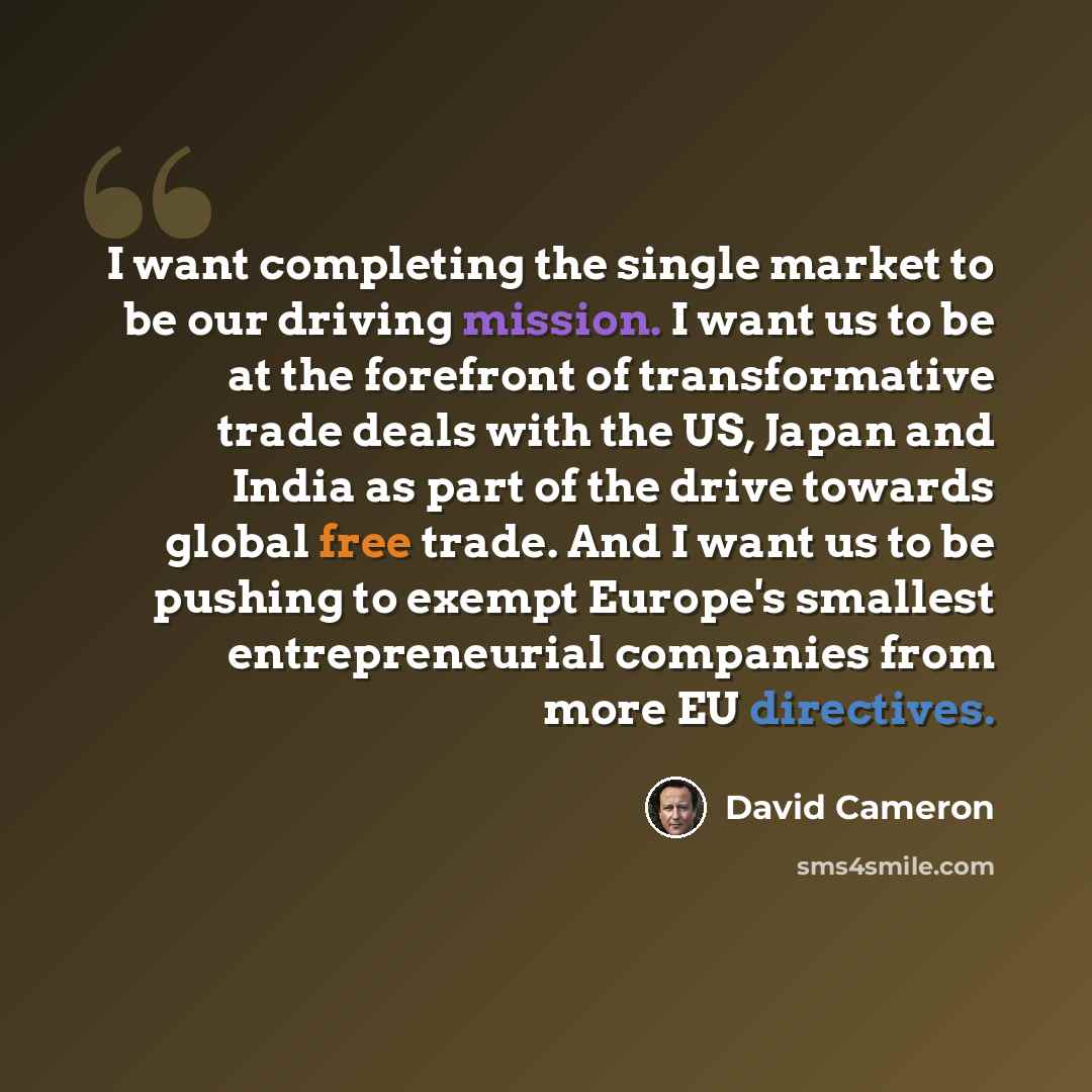 “I want completing the single market to be our driving mission. I want us to be at the forefront of transformative trade deals with the US, Japan and India as part of the drive towards global free trade. And I want us to be pushing to exempt Europe's smallest entrepreneurial companies from more EU…” quote by David Cameron