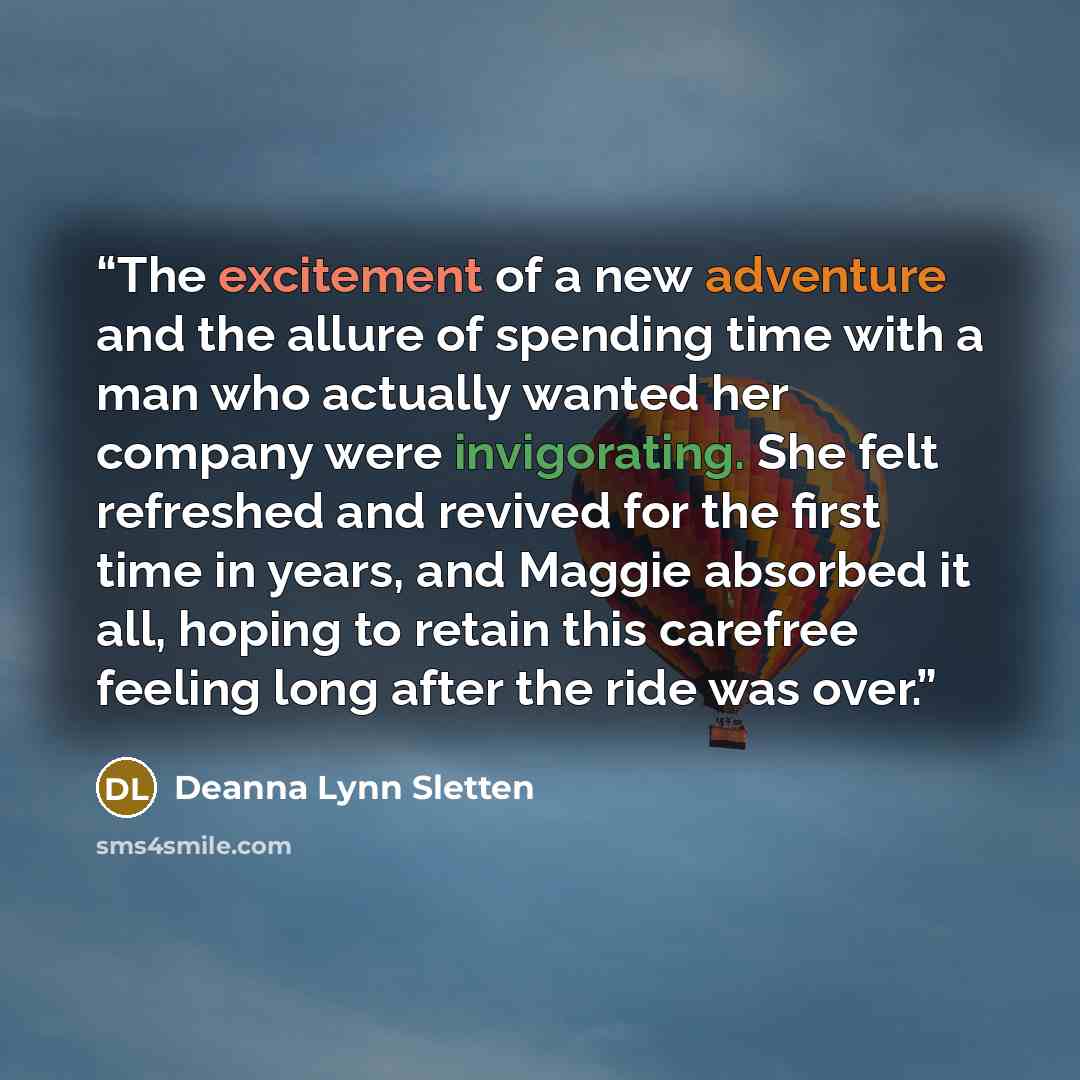 “The excitement of a new adventure and the allure of spending time with a man who actually wanted her company were invigorating. She felt refreshed and revived for the first time in years, and Maggie absorbed it all, hoping to retain this carefree feeling long after the ride was over.” quote by Deanna Lynn Sletten