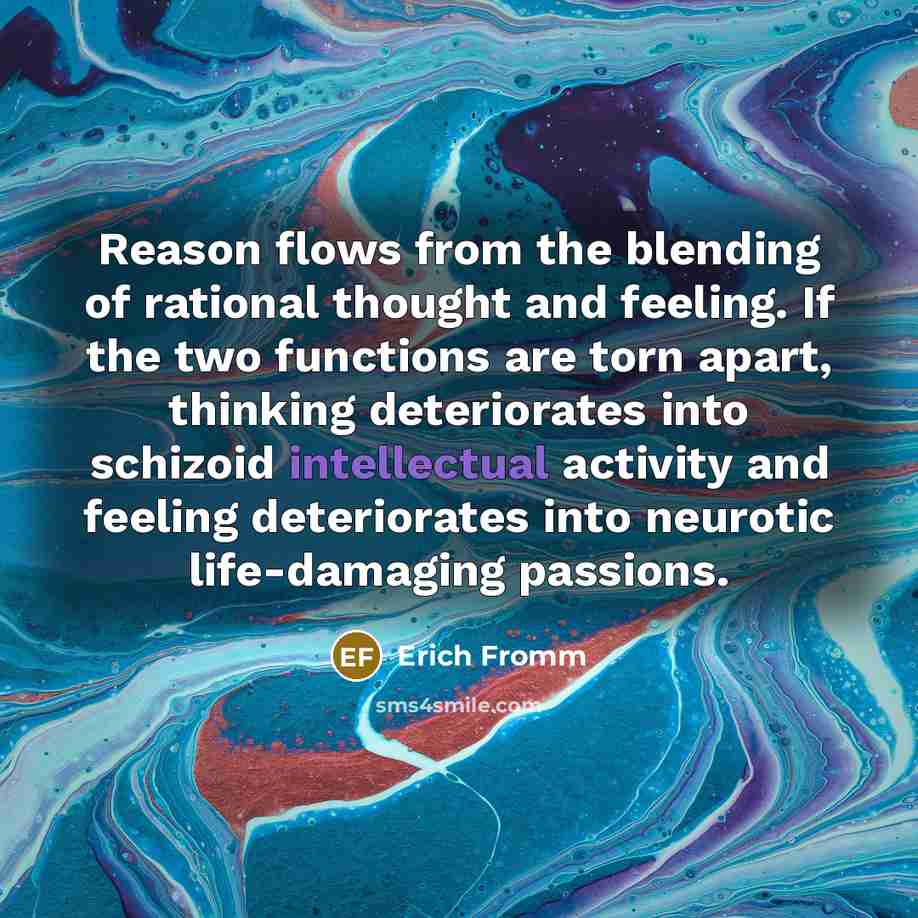 “Reason flows from the blending of rational thought and feeling. If the two functions are torn apart, thinking deteriorates into schizoid intellectual activity and feeling deteriorates into neurotic life-damaging passions.” quote by Erich Fromm