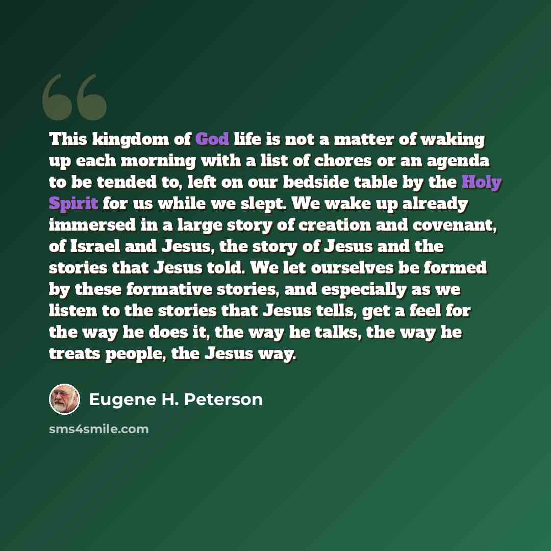 “This kingdom of God life is not a matter of waking up each morning with a list of chores or an agenda to be tended to, left on our bedside table by the Holy Spirit for us while we slept. We wake up already immersed in a large story of creation and covenant, of Israel and Jesus, the story of Jesus…” quote by Eugene H. Peterson