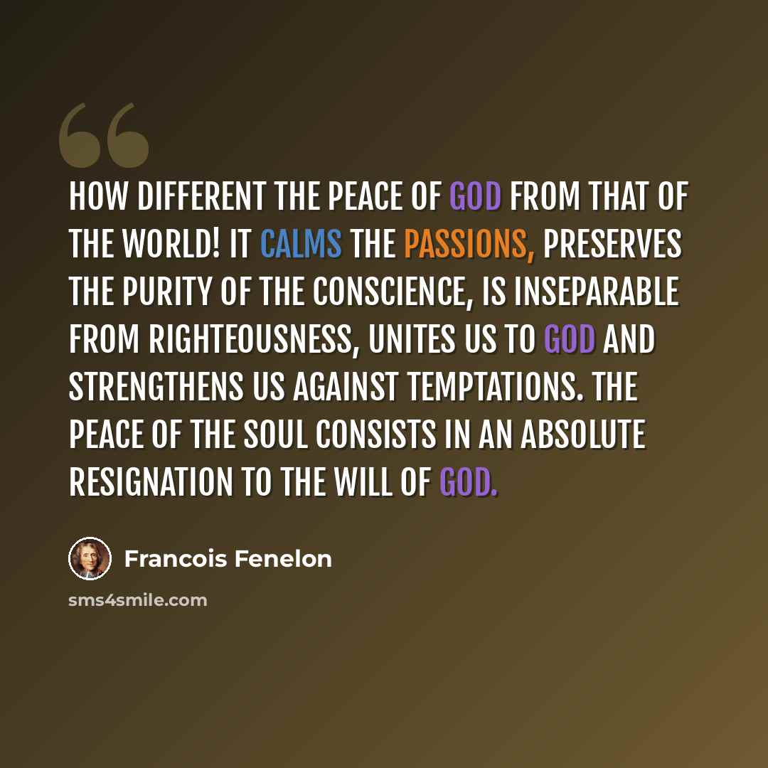 “How different the peace of God from that of the world! It calms the passions, preserves the purity of the conscience, is inseparable from righteousness, unites us to God and strengthens us against temptations. The peace of the soul consists in an absolute resignation to the will of God.” quote by Francois Fenelon
