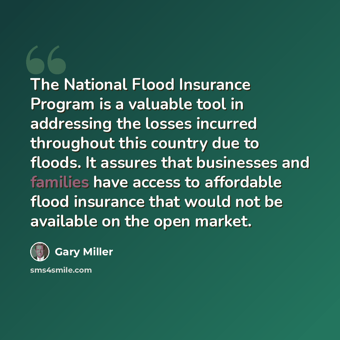 “The National Flood Insurance Program is a valuable tool in addressing the losses incurred throughout this country due to floods. It assures that businesses and families have access to affordable flood insurance that would not be available on the open market.” quote by Gary Miller