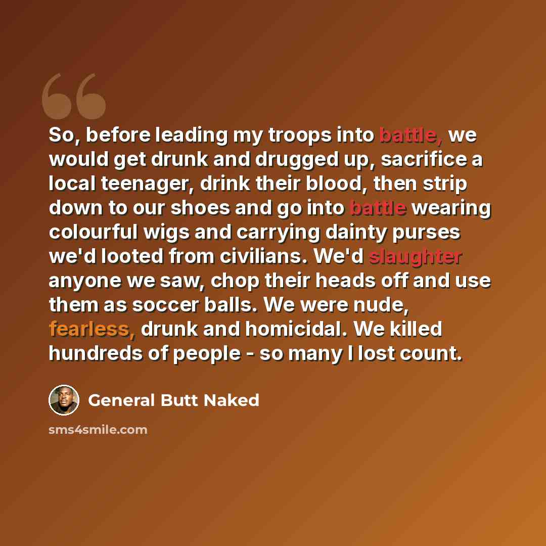 “So, before leading my troops into battle, we would get drunk and drugged up, sacrifice a local teenager, drink their blood, then strip down to our shoes and go into battle wearing colourful wigs and carrying dainty purses we'd looted from civilians. We'd slaughter anyone we saw, chop their heads…” quote by General Butt Naked