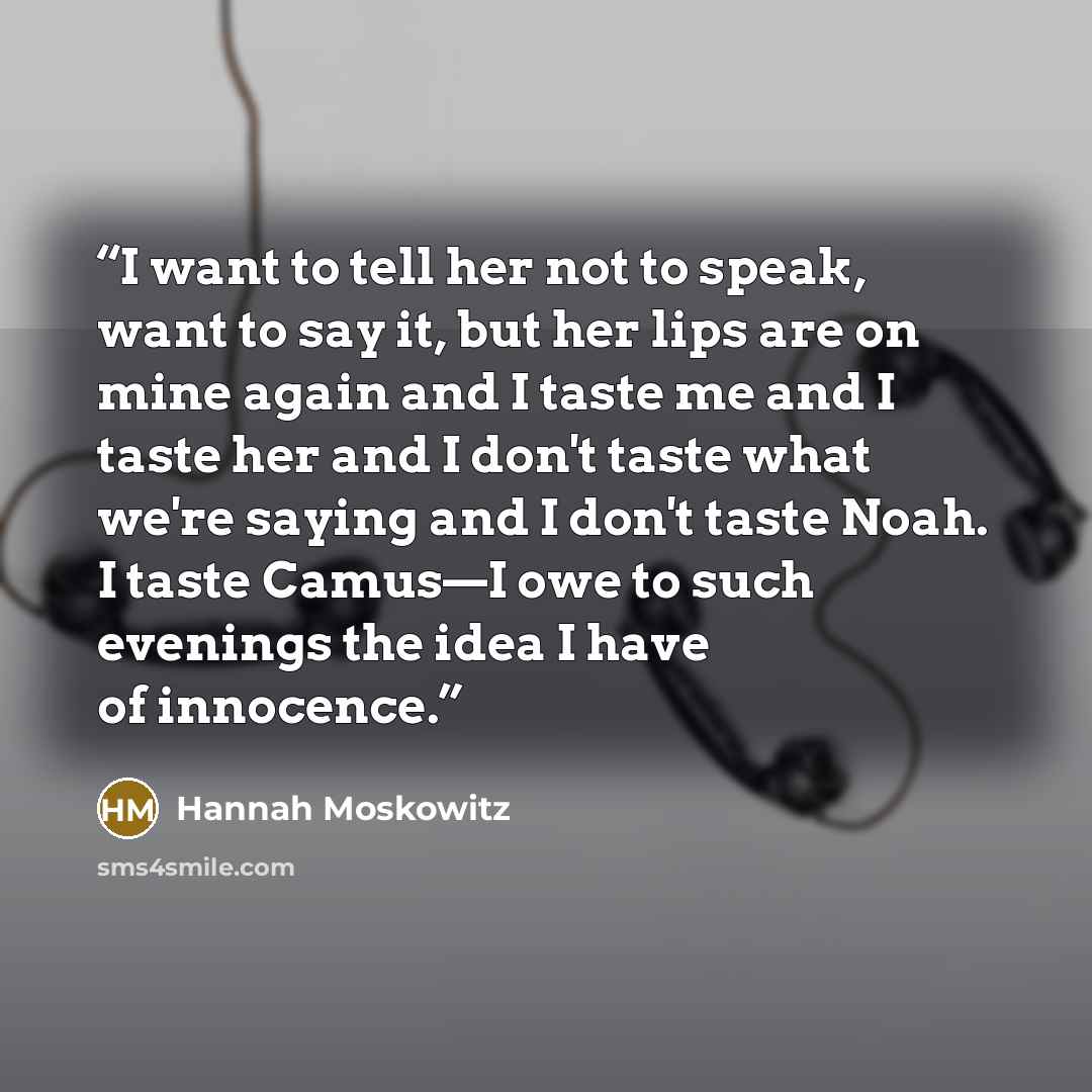 “I want to tell her not to speak, want to say it, but her lips are on mine again and I taste me and I taste her and I don't taste what we're saying and I don't taste Noah. I taste Camus—I owe to such evenings the idea I have of innocence.” quote by Hannah Moskowitz