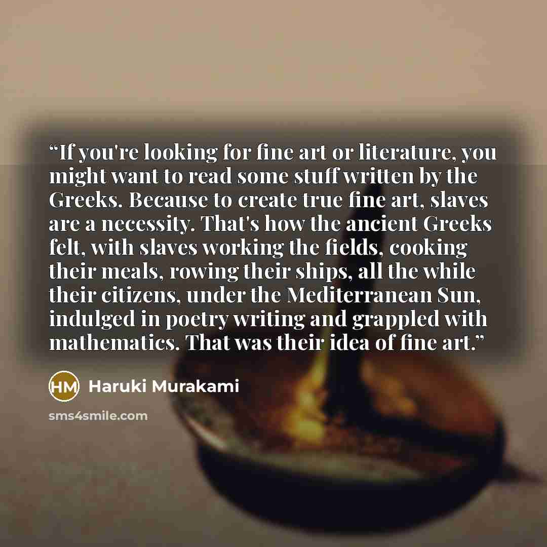“If you're looking for fine art or literature, you might want to read some stuff written by the Greeks. Because to create true fine art, slaves are a necessity. That's how the ancient Greeks felt, with slaves working the fields, cooking their meals, rowing their ships, all the while their citizens…” quote by Haruki Murakami