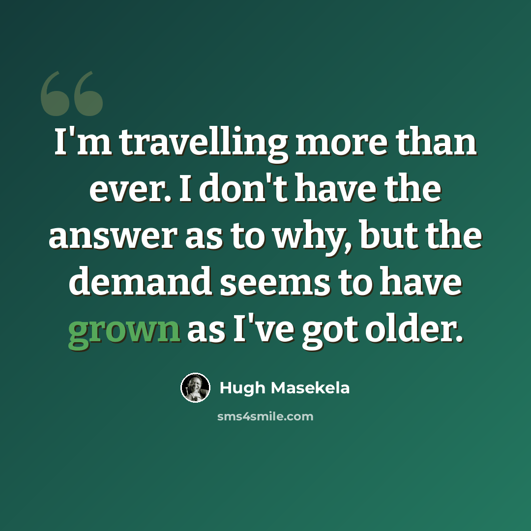 “I'm travelling more than ever. I don't have the answer as to why, but the demand seems to have grown as I've got older.” quote by Hugh Masekela