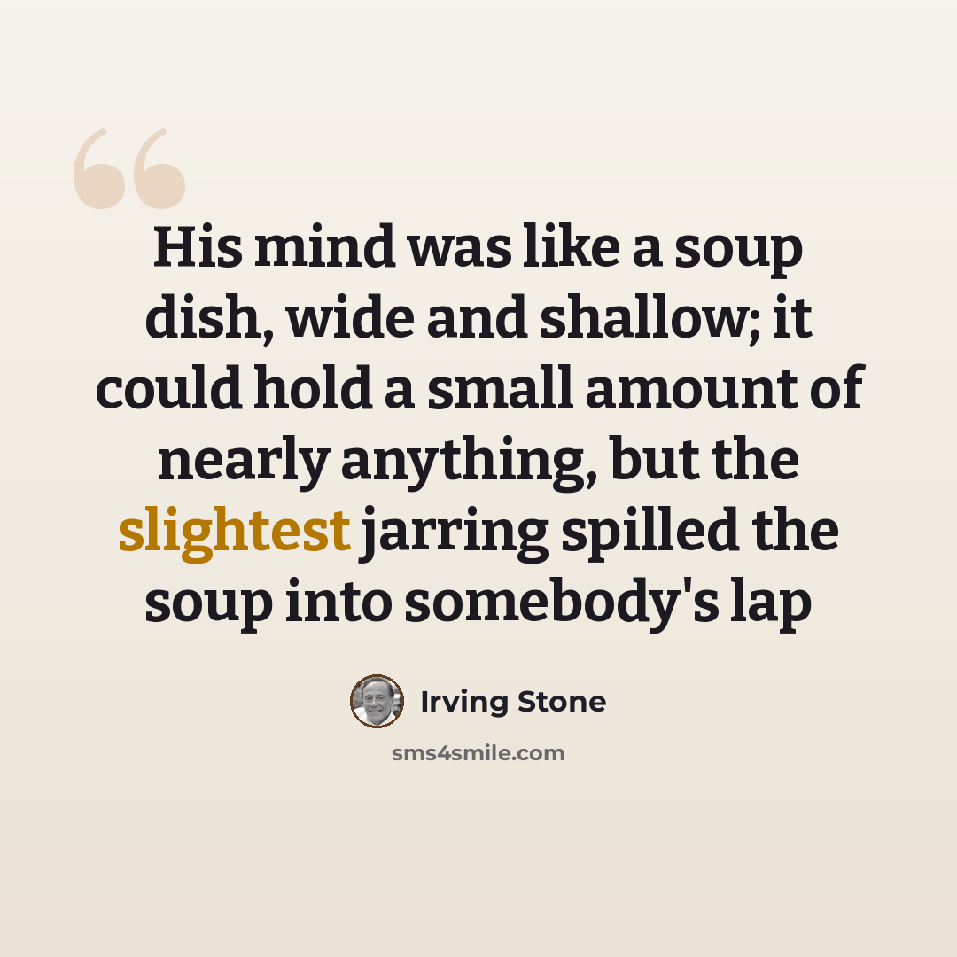 “His mind was like a soup dish, wide and shallow; it could hold a small amount of nearly anything, but the slightest jarring spilled the soup into somebody's lap” quote by Irving Stone