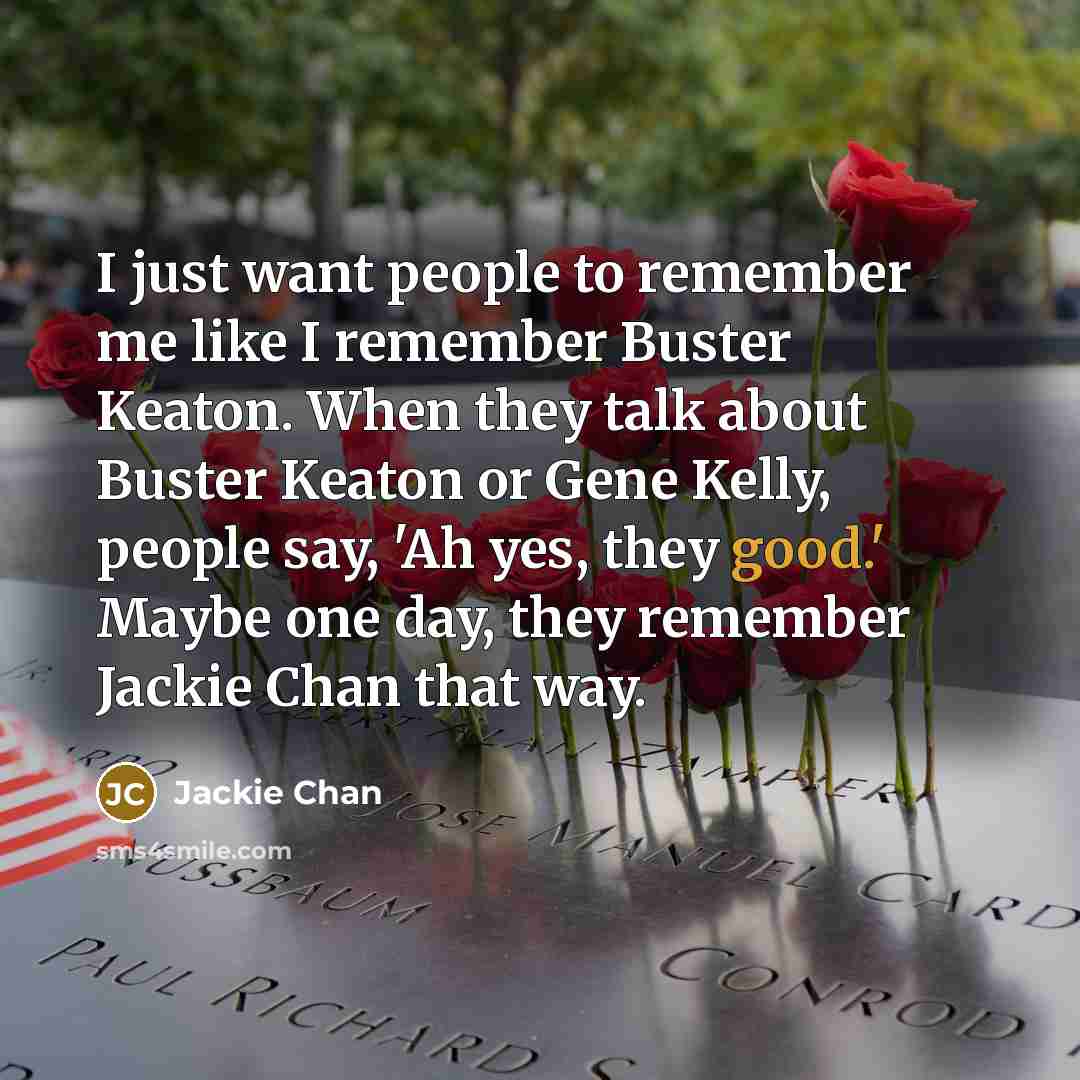 “I just want people to remember me like I remember Buster Keaton. When they talk about Buster Keaton or Gene Kelly, people say, 'Ah yes, they good.' Maybe one day, they remember Jackie Chan that way.” quote by Jackie Chan