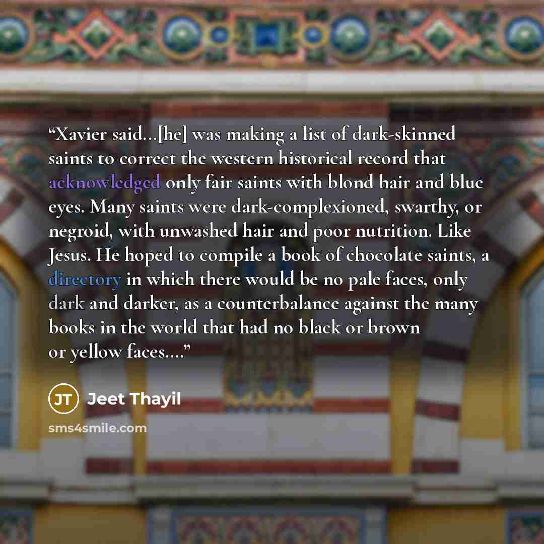 “Xavier said...[he] was making a list of dark-skinned saints to correct the western historical record that acknowledged only fair saints with blond hair and blue eyes. Many saints were dark-complexioned, swarthy, or negroid, with unwashed hair and poor nutrition. Like Jesus. He hoped to compile a…” quote by Jeet Thayil