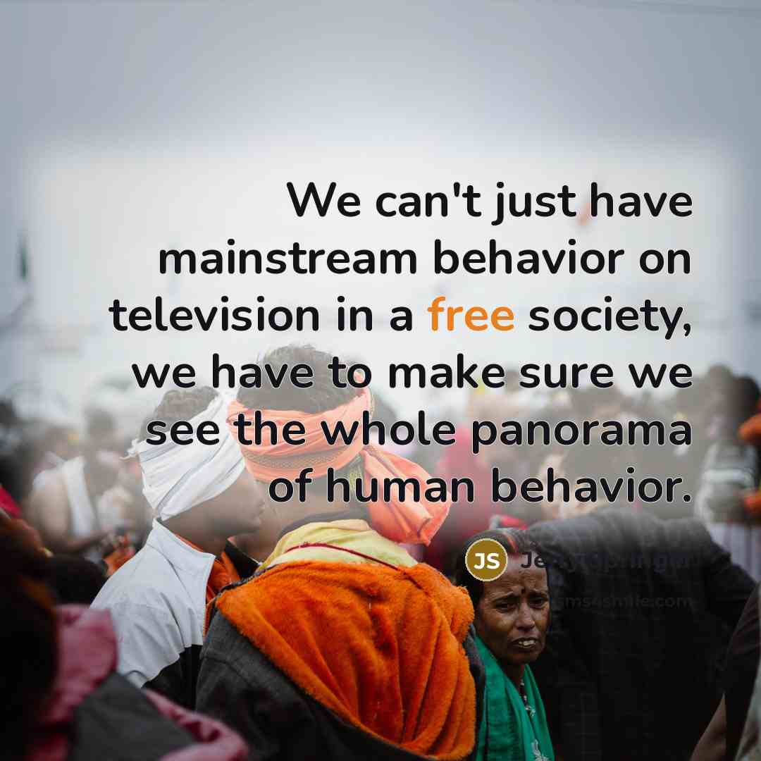 “We can't just have mainstream behavior on television in a free society, we have to make sure we see the whole panorama of human behavior.” quote by Jerry Springer