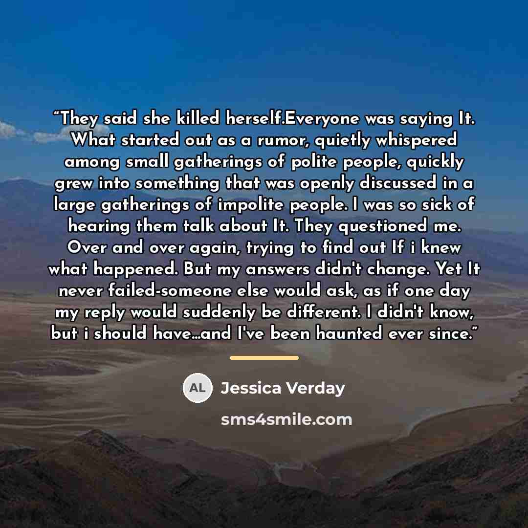 “They said she killed herself.Everyone was saying It. What started out as a rumor, quietly whispered among small gatherings of polite people, quickly grew into something that was openly discussed in a large gatherings of impolite people. I was so sick of hearing them talk about It. They questioned…” quote by Jessica Verday