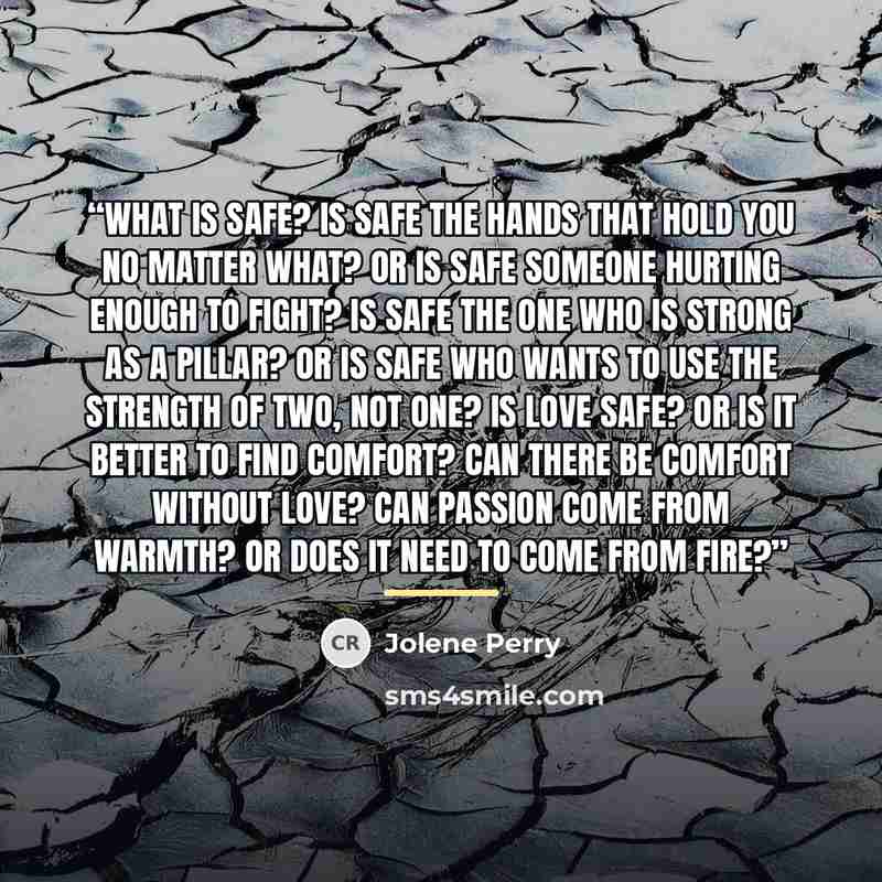 “WHAT IS SAFE? Is safe the hands that hold you no matter what? Or is safe someone hurting enough to fight? Is safe the one who is strong as a pillar? Or is safe who wants to use the strength of two, not one? Is love safe? Or is it better to find comfort? Can there be comfort without love? Can…” quote by Jolene Perry