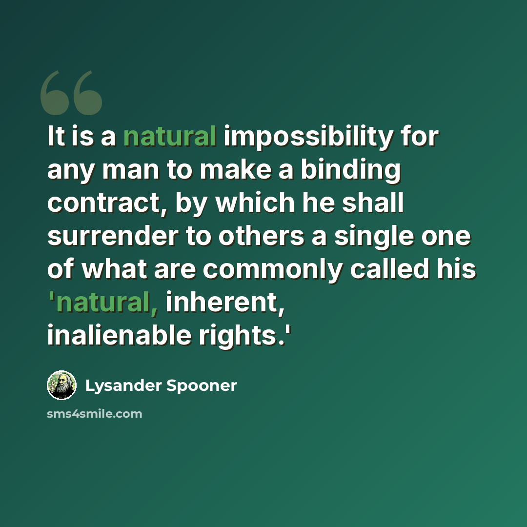 “It is a natural impossibility for any man to make a binding contract, by which he shall surrender to others a single one of what are commonly called his 'natural, inherent, inalienable rights.'” quote by Lysander Spooner