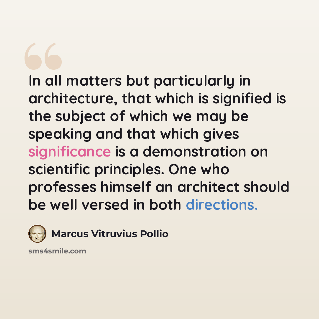 “In all matters but particularly in architecture, that which is signified is the subject of which we may be speaking and that which gives significance is a demonstration on scientific principles. One who professes himself an architect should be well versed in both directions.” quote by Marcus Vitruvius Pollio