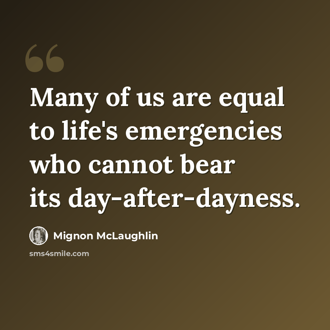“Many of us are equal to life's emergencies who cannot bear its day-after-dayness.” quote by Mignon McLaughlin