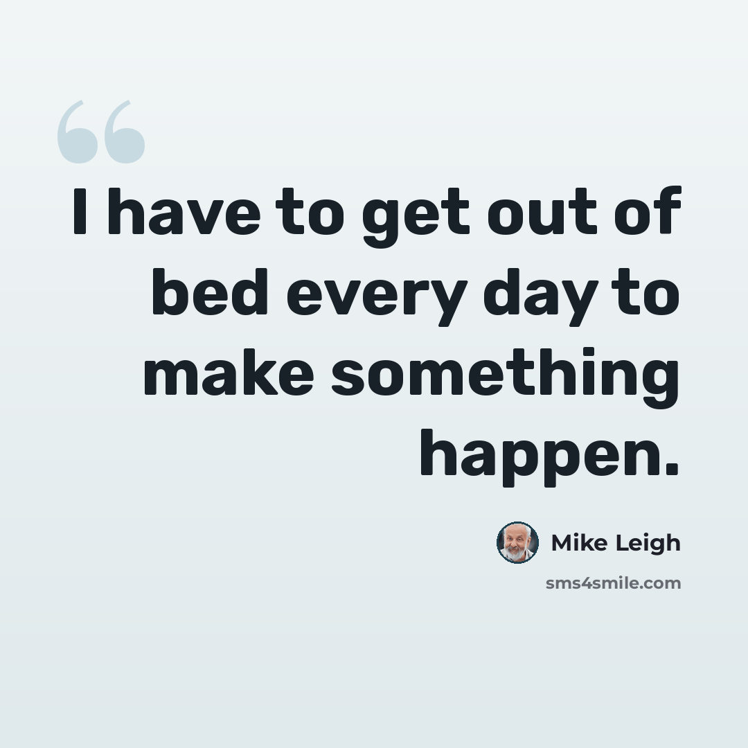 “I have to get out of bed every day to make something happen.” quote by Mike Leigh