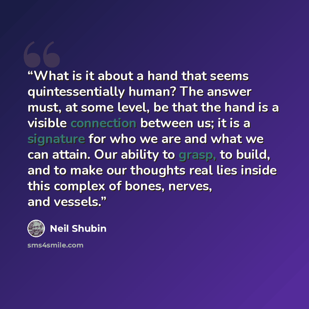 “What is it about a hand that seems quintessentially human? The answer must, at some level, be that the hand is a visible connection between us; it is a signature for who we are and what we can attain. Our ability to grasp, to build, and to make our thoughts real lies inside this complex of bones…” quote by Neil Shubin