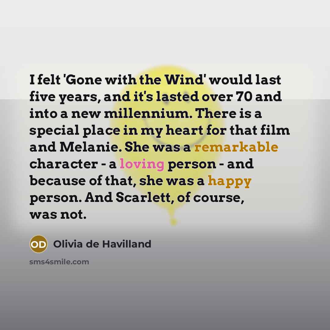 “I felt 'Gone with the Wind' would last five years, and it's lasted over 70 and into a new millennium. There is a special place in my heart for that film and Melanie. She was a remarkable character - a loving person - and because of that, she was a happy person. And Scarlett, of course, was not.” quote by Olivia De Havilland