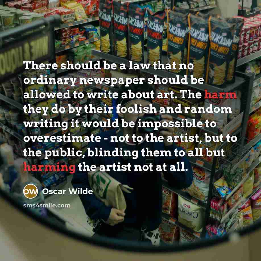 “There should be a law that no ordinary newspaper should be allowed to write about art. The harm they do by their foolish and random writing it would be impossible to overestimate - not to the artist, but to the public, blinding them to all but harming the artist not at all.” quote by Oscar Wilde