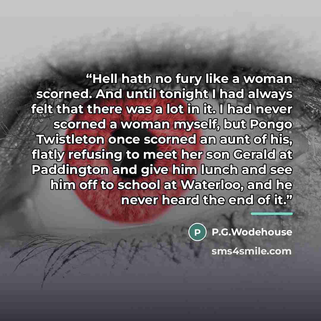“Hell hath no fury like a woman scorned. And until tonight I had always felt that there was a lot in it. I had never scorned a woman myself, but Pongo Twistleton once scorned an aunt of his, flatly refusing to meet her son Gerald at Paddington and give him lunch and see him off to school at…” quote by P.G.Wodehouse