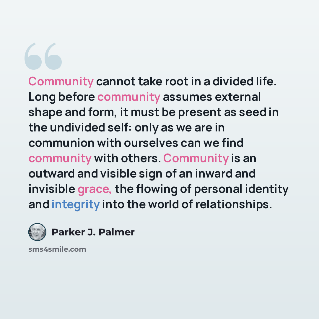 “Community cannot take root in a divided life. Long before community assumes external shape and form, it must be present as seed in the undivided self: only as we are in communion with ourselves can we find community with others. Community is an outward and visible sign of an inward and invisible…” quote by Parker J. Palmer